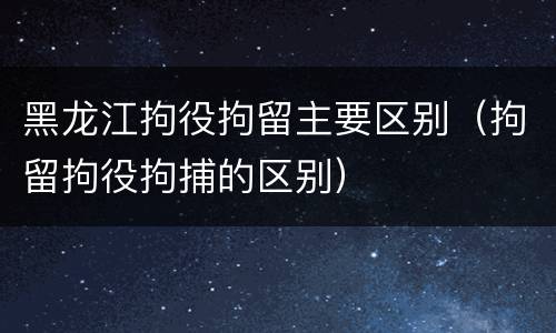 黑龙江拘役拘留主要区别（拘留拘役拘捕的区别）