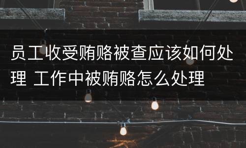 员工收受贿赂被查应该如何处理 工作中被贿赂怎么处理