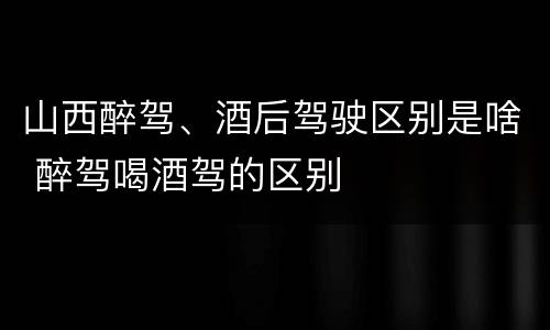 山西醉驾、酒后驾驶区别是啥 醉驾喝酒驾的区别