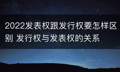 2022发表权跟发行权要怎样区别 发行权与发表权的关系
