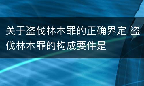 关于盗伐林木罪的正确界定 盗伐林木罪的构成要件是