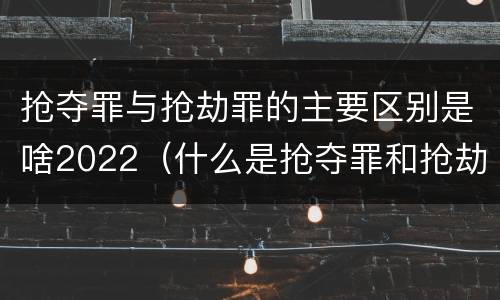 抢夺罪与抢劫罪的主要区别是啥2022（什么是抢夺罪和抢劫罪）