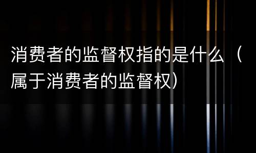 消费者的监督权指的是什么（属于消费者的监督权）