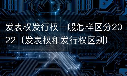 发表权发行权一般怎样区分2022（发表权和发行权区别）