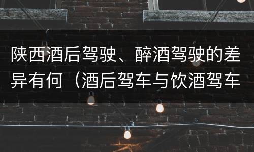 陕西酒后驾驶、醉酒驾驶的差异有何（酒后驾车与饮酒驾车的区别）