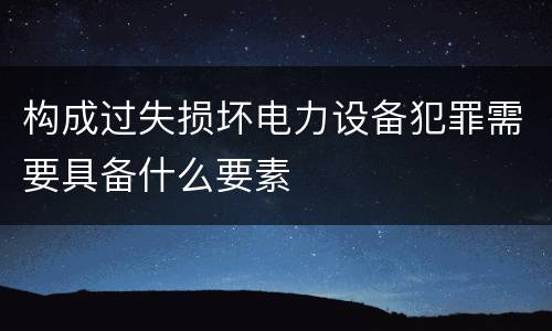 构成过失损坏电力设备犯罪需要具备什么要素