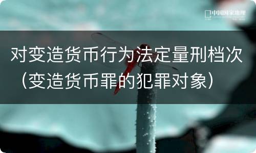 对变造货币行为法定量刑档次（变造货币罪的犯罪对象）