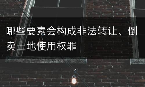 哪些要素会构成非法转让、倒卖土地使用权罪