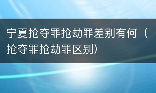 宁夏抢夺罪抢劫罪差别有何（抢夺罪抢劫罪区别）