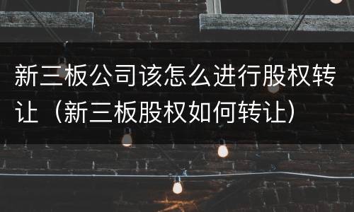 新三板公司该怎么进行股权转让（新三板股权如何转让）