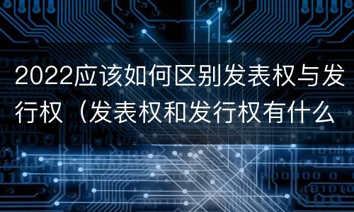 2022应该如何区别发表权与发行权（发表权和发行权有什么区别）