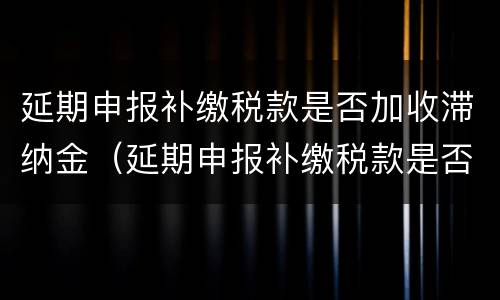 延期申报补缴税款是否加收滞纳金（延期申报补缴税款是否加收滞纳金呢）