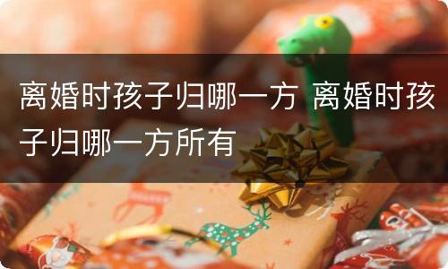 离婚时孩子归哪一方 离婚时孩子归哪一方所有