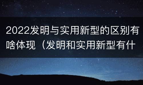 2022发明与实用新型的区别有啥体现（发明和实用新型有什么区别）