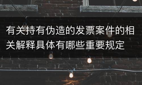 有关持有伪造的发票案件的相关解释具体有哪些重要规定
