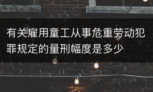 有关雇用童工从事危重劳动犯罪规定的量刑幅度是多少