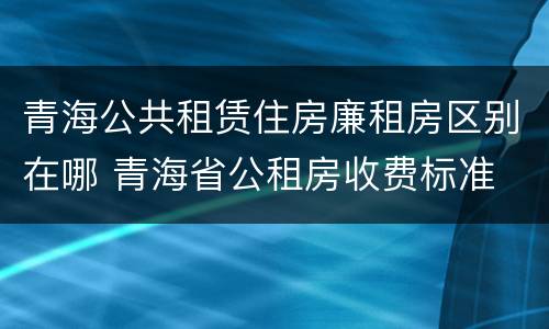 青海公共租赁住房廉租房区别在哪 青海省公租房收费标准