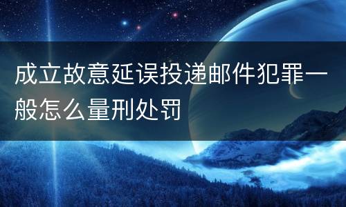 成立故意延误投递邮件犯罪一般怎么量刑处罚