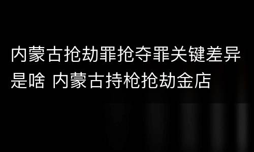 内蒙古抢劫罪抢夺罪关键差异是啥 内蒙古持枪抢劫金店