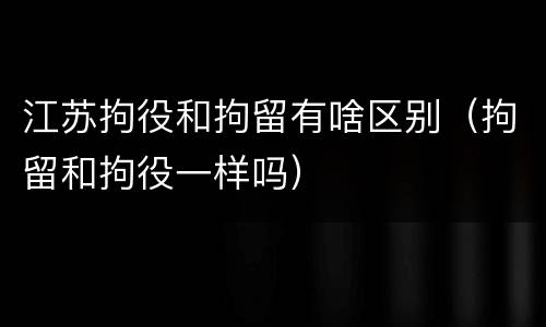 江苏拘役和拘留有啥区别（拘留和拘役一样吗）