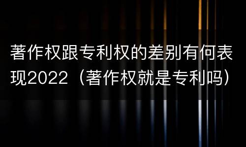 著作权跟专利权的差别有何表现2022（著作权就是专利吗）