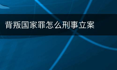 背叛国家罪怎么刑事立案