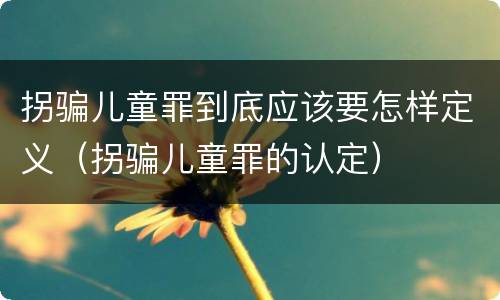 拐骗儿童罪到底应该要怎样定义（拐骗儿童罪的认定）
