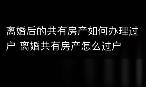 离婚后的共有房产如何办理过户 离婚共有房产怎么过户