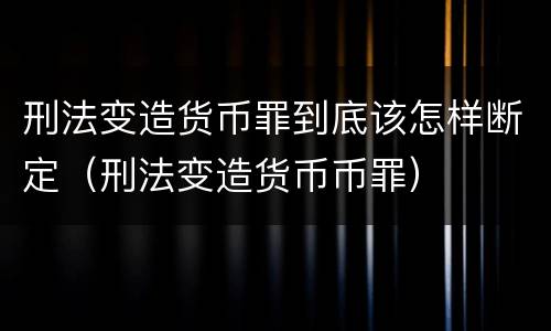 刑法变造货币罪到底该怎样断定（刑法变造货币币罪）