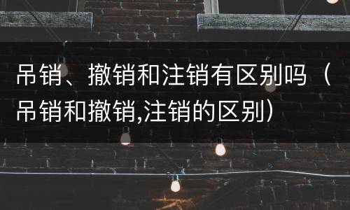 吊销、撤销和注销有区别吗（吊销和撤销,注销的区别）