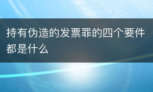 持有伪造的发票罪的四个要件都是什么