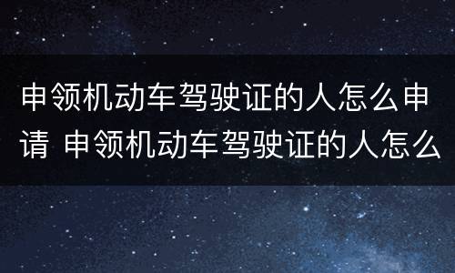 申领机动车驾驶证的人怎么申请 申领机动车驾驶证的人怎么申请驾照
