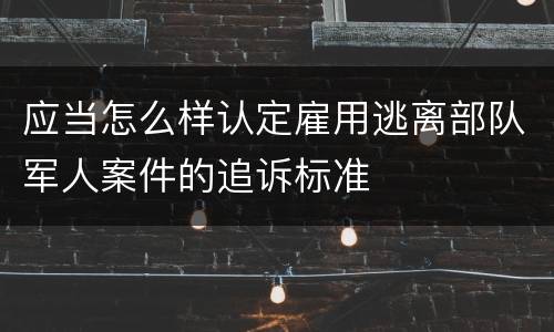 应当怎么样认定雇用逃离部队军人案件的追诉标准