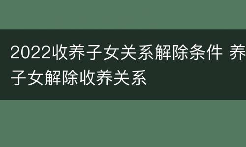 2022收养子女关系解除条件 养子女解除收养关系