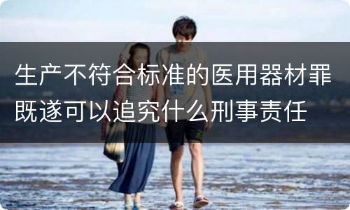 生产不符合标准的医用器材罪既遂可以追究什么刑事责任