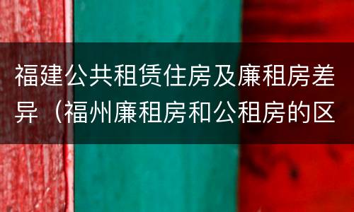 福建公共租赁住房及廉租房差异（福州廉租房和公租房的区别）