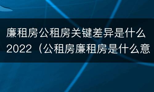 廉租房公租房关键差异是什么2022（公租房廉租房是什么意思）