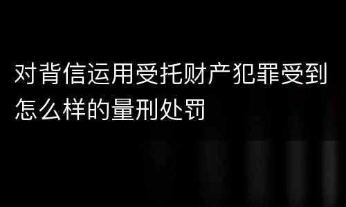 对背信运用受托财产犯罪受到怎么样的量刑处罚