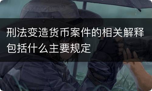 刑法变造货币案件的相关解释包括什么主要规定