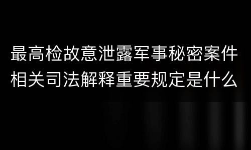 最高检故意泄露军事秘密案件相关司法解释重要规定是什么