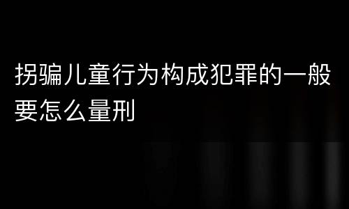 拐骗儿童行为构成犯罪的一般要怎么量刑