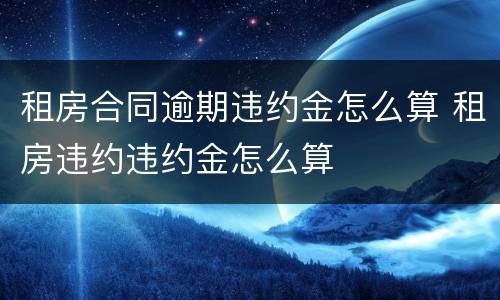 租房合同逾期违约金怎么算 租房违约违约金怎么算