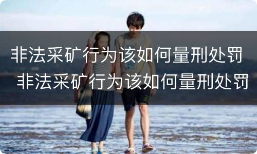 非法采矿行为该如何量刑处罚 非法采矿行为该如何量刑处罚呢