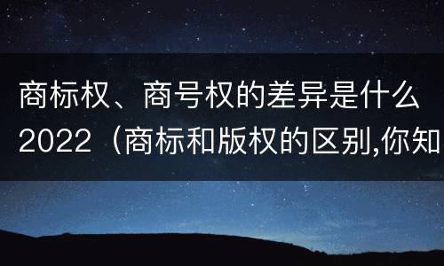 商标权、商号权的差异是什么2022（商标和版权的区别,你知道多少?）