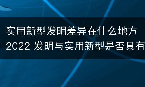 实用新型发明差异在什么地方2022 发明与实用新型是否具有实用性