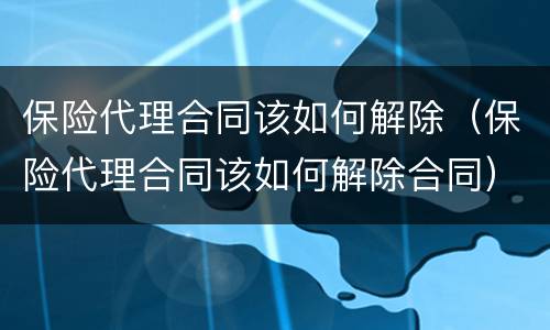 保险代理合同该如何解除（保险代理合同该如何解除合同）