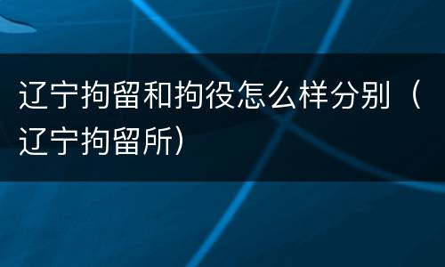 辽宁拘留和拘役怎么样分别（辽宁拘留所）