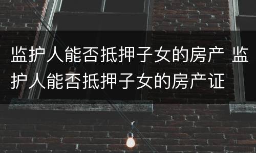 监护人能否抵押子女的房产 监护人能否抵押子女的房产证