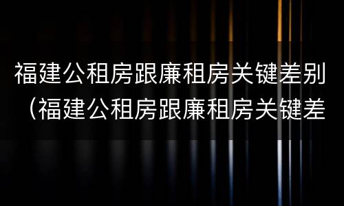 福建公租房跟廉租房关键差别（福建公租房跟廉租房关键差别在哪）