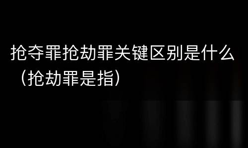 抢夺罪抢劫罪关键区别是什么（抢劫罪是指）